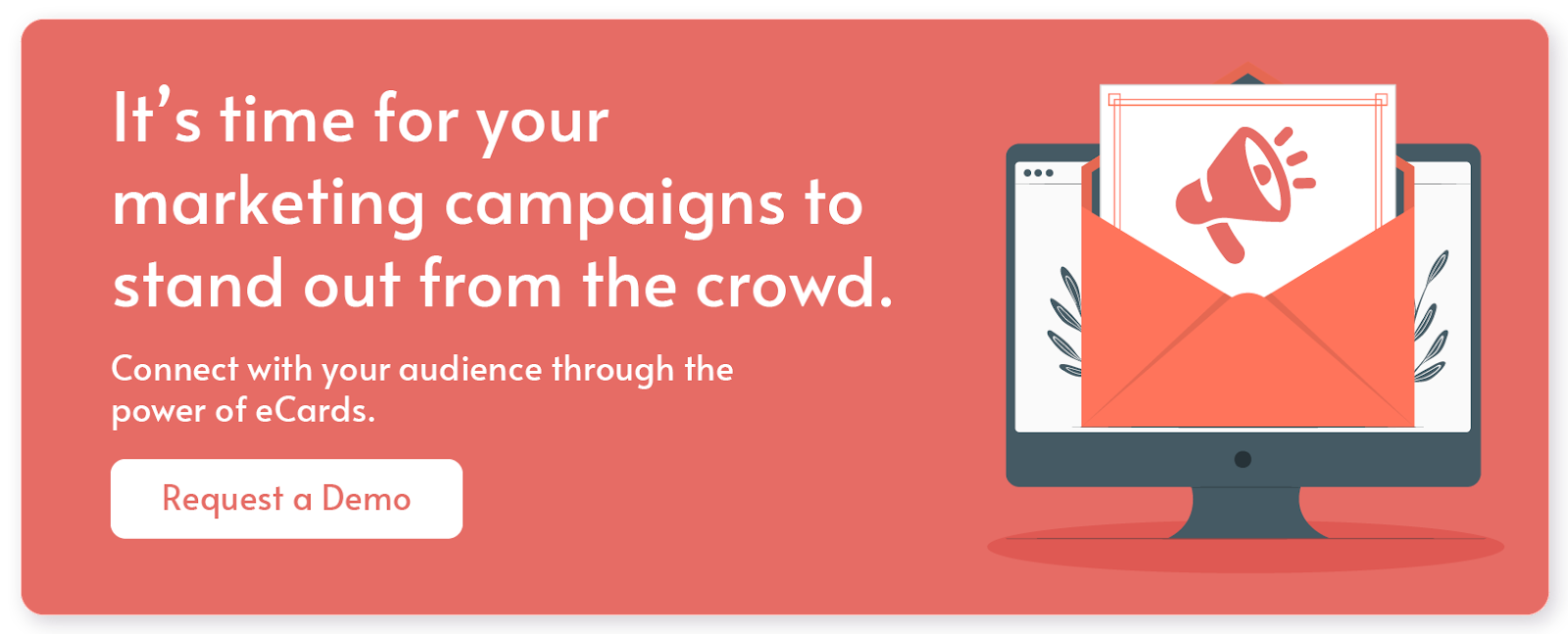 It's time for your marketing campaigns to stand out from the crowd. Connect with your audience through the power of eCards. Request a demo.