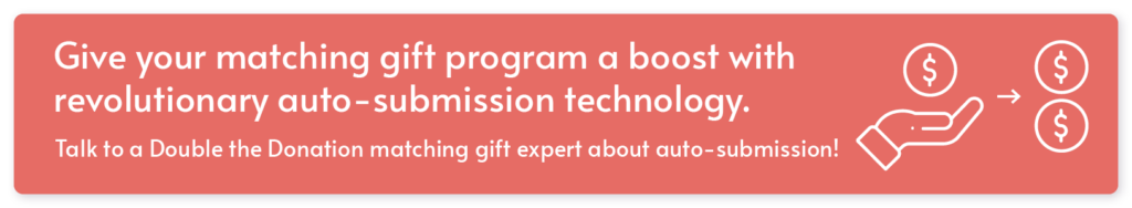 Give your matching gift program a boost with revolutionary auto-submission technology. Talk to a Double the Donation matching gift expert about auto-submission!